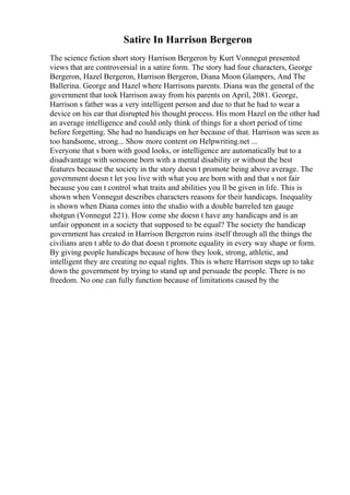 Satire In Harrison Bergeron
The science fiction short story Harrison Bergeron by Kurt Vonnegut presented
views that are controversial in a satire form. The story had four characters, George
Bergeron, Hazel Bergeron, Harrison Bergeron, Diana Moon Glampers, And The
Ballerina. George and Hazel where Harrisons parents. Diana was the general of the
government that took Harrison away from his parents on April, 2081. George,
Harrison s father was a very intelligent person and due to that he had to wear a
device on his ear that disrupted his thought process. His mom Hazel on the other had
an average intelligence and could only think of things for a short period of time
before forgetting. She had no handicaps on her because of that. Harrison was seen as
too handsome, strong... Show more content on Helpwriting.net ...
Everyone that s born with good looks, or intelligence are automatically but to a
disadvantage with someone born with a mental disability or without the best
features because the society in the story doesn t promote being above average. The
government doesn t let you live with what you are born with and that s not fair
because you can t control what traits and abilities you ll be given in life. This is
shown when Vonnegut describes characters reasons for their handicaps. Inequality
is shown when Diana comes into the studio with a double barreled ten gauge
shotgun (Vonnegut 221). How come she doesn t have any handicaps and is an
unfair opponent in a society that supposed to be equal? The society the handicap
government has created in Harrison Bergeron ruins itself through all the things the
civilians aren t able to do that doesn t promote equality in every way shape or form.
By giving people handicaps because of how they look, strong, athletic, and
intelligent they are creating no equal rights. This is where Harrison steps up to take
down the government by trying to stand up and persuade the people. There is no
freedom. No one can fully function because of limitations caused by the
 