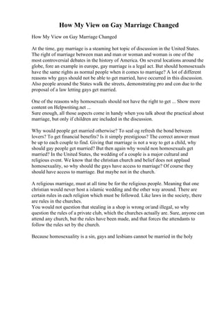 How My View on Gay Marriage Changed
How My View on Gay Marriage Changed
At the time, gay marriage is a steaming hot topic of discussion in the United States.
The right of marriage between man and man or woman and woman is one of the
most controversial debates in the history of America. On several locations around the
globe, fore an example in europe, gay marriage is a legal act. But should homosexuals
have the same rights as normal people when it comes to marriage? A lot of different
reasons why gays should not be able to get married, have occurred in this discussion.
Also people around the States walk the streets, demonstrating pro and con due to the
proposal of a law letting gays get married.
One of the reasons why homosexuals should not have the right to get ... Show more
content on Helpwriting.net ...
Sure enough, all those aspects come in handy when you talk about the practical about
marriage, but only if children are included in the discussion.
Why would people get married otherwise? To seal og refresh the bond between
lovers? To get financial benefits? Is it simply prestigious? The correct answer must
be up to each couple to find. Giving that marriage is not a way to get a child, why
should gay people get married? But then again why would non homosexuals get
married? In the United States, the wedding of a couple is a major cultural and
religious event. We know that the christian church and belief does not applaud
homosexuality, so why should the gays have access to marriage? Of course they
should have access to marriage. But maybe not in the church.
A religious marriage, must at all time be for the religious people. Meaning that one
christian would never host a islamic wedding and the other way around. There are
certain rules in each religion which must be followed. Like laws in the society, there
are rules in the churches.
You would not question that stealing in a shop is wrong or/and illegal, so why
question the rules of a private club, which the churches actually are. Sure, anyone can
attend any church, but the rules have been made, and that forces the attendants to
follow the rules set by the church.
Because homosexuality is a sin, gays and lesbians cannot be married in the holy
 