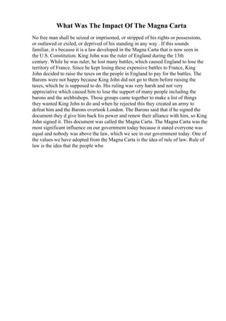 What Was The Impact Of The Magna Carta
No free man shall be seized or imprisoned, or stripped of his rights or possessions,
or outlawed or exiled, or deprived of his standing in any way . If this sounds
familiar, it s because it is a law developed in the Magna Carta that is now seen in
the U.S. Constitution. King John was the ruler of England during the 13th
century. While he was ruler, he lost many battles, which caused England to lose the
territory of France. Since he kept losing these expensive battles to France, King
John decided to raise the taxes on the people in England to pay for the battles. The
Barons were not happy because King John did not go to them before raising the
taxes, which he is supposed to do. His ruling was very harsh and not very
appreciative which caused him to lose the support of many people including the
barons and the archbishops. Those groups came together to make a list of things
they wanted King John to do and when he rejected this they created an army to
defeat him and the Barons overtook London. The Barons said that if he signed the
document they d give him back his power and renew their alliance with him, so King
John signed it. This document was called the Magna Carta. The Magna Carta was the
most significant influence on our government today because it stated everyone was
equal and nobody was above the law, which we see in our government today. One of
the values we have adopted from the Magna Carta is the idea of rule of law. Rule of
law is the idea that the people who
 