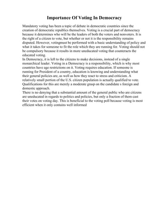 Importance Of Voting In Democracy
Mandatory voting has been a topic of debate in democratic countries since the
creation of democratic republics themselves. Voting is a crucial part of democracy
because it determines who will be the leaders of both the voters and nonvoters. It is
the right of a citizen to vote, but whether or not it is the responsibility remains
disputed. However, votingmust be performed with a basic understanding of policy and
what it takes for someone to fit the role which they are running for. Voting should not
be compulsory because it results in more uneducated voting that counteracts the
educated voting.
In Democracy, it is left to the citizens to make decisions, instead of a single
monarchical leader. Voting in a Democracy is a responsibility, which is why most
countries have age restrictions on it. Voting requires education. If someone is
running for President of a country, education is knowing and understanding what
their general policies are, as well as how they react to stress and criticism. A
relatively small portion of the U.S. citizen population is actually qualified to vote.
Qualifications for this are merely a moderate grasp on the candidate s foreign and
domestic approach.
There is no denying that a substantial amount of the general public who are citizens
are uneducated in regards to politics and policies, but only a fraction of them cast
their votes on voting day. This is beneficial to the voting poll because voting is most
efficient when it only contains well informed
 