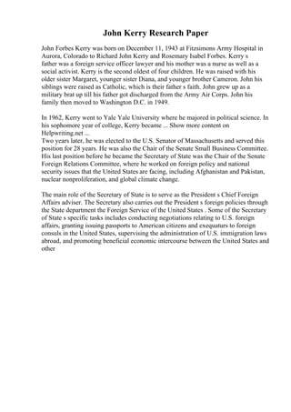 John Kerry Research Paper
John Forbes Kerry was born on December 11, 1943 at Fitzsimons Army Hospital in
Aurora, Colorado to Richard John Kerry and Rosemary Isabel Forbes. Kerry s
father was a foreign service officer lawyer and his mother was a nurse as well as a
social activist. Kerry is the second oldest of four children. He was raised with his
older sister Margaret, younger sister Diana, and younger brother Cameron. John his
siblings were raised as Catholic, which is their father s faith. John grew up as a
military brat up till his father got discharged from the Army Air Corps. John his
family then moved to Washington D.C. in 1949.
In 1962, Kerry went to Yale Yale University where he majored in political science. In
his sophomore year of college, Kerry became ... Show more content on
Helpwriting.net ...
Two years later, he was elected to the U.S. Senator of Massachusetts and served this
position for 28 years. He was also the Chair of the Senate Small Business Committee.
His last position before he became the Secretary of State was the Chair of the Senate
Foreign Relations Committee, where he worked on foreign policy and national
security issues that the United States are facing, including Afghanistan and Pakistan,
nuclear nonproliferation, and global climate change.
The main role of the Secretary of State is to serve as the President s Chief Foreign
Affairs adviser. The Secretary also carries out the President s foreign policies through
the State department the Foreign Service of the United States . Some of the Secretary
of State s specific tasks includes conducting negotiations relating to U.S. foreign
affairs, granting issuing passports to American citizens and exequaturs to foreign
consuls in the United States, supervising the administration of U.S. immigration laws
abroad, and promoting beneficial economic intercourse between the United States and
other
 