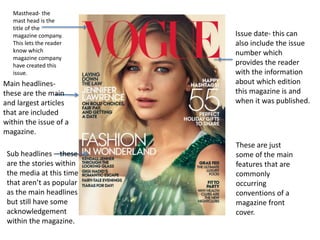 Masthead- the
mast head is the
title of the
magazine company.
This lets the reader
know which
magazine company
have created this
issue.
Issue date- this can
also include the issue
number which
provides the reader
with the information
about which edition
this magazine is and
when it was published.
Sub headlines – these
are the stories within
the media at this time
that aren’t as popular
as the main headlines
but still have some
acknowledgement
within the magazine.
Main headlines-
these are the main
and largest articles
that are included
within the issue of a
magazine.
These are just
some of the main
features that are
commonly
occurring
conventions of a
magazine front
cover.
 