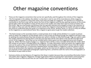 Other magazine conventions
• These are the magazine conventions that can be non-specifically used throughout the entirety of the magazine.
• The first example is the sidebar, the sidebar is a box that is next to one of the main features of the magazine.
Following this is a spread is a story that covers more that one page of a magazine. This spread if it is involved or
mentioned on the front cover will be nearer the front of the magazine with the key opening sentence of the article
placed right under the headline to help sell the story to the reader and make them want to read on further into
the article. Tags are small quotes and phrases that are specially selected and enlarged to draw in the attention of
the reader as they scan over the different articles within the magazine meaning that the reader will want to read
the article to understand why the quote is so important to the article. Another factor is a Tip-on as they are affixed
to the magazines as a promotional factor like a magnet or game piece to get the readers attention.
• The factor known as the secondary lead is a sneak preview of an inside article whether it is a quote or picture
early on within the magazine so that people notice it and as they are flicking through the magazine will spot it due
to spotting the sneak preview they have already seen which is familiar as they flick through. Pugs are used to catch
the readers attention by placing them in the key area that they will be seen which is the top left and right hand
corner of the magazine . Items that can be included within these spaces are the magazines price and company
logo etc. Within the first couple of pages in a magazine there will be a menu included which tells the reader what
the context of and what is included within the magazine. To make information stand out within the magazine Box
outs can be used as they are put behind the information and are brightly coloured which means that the readers
attention will be drawn to it. A commonly repeated factor included within a magazine is a by-line which is at the
end of an article where the reporters name goes, which can be close tot eh captions of pictures. Picture captions
are small bits of text underneath photographs explaining them, sometimes with the name of the photographer at
the bottom to pay credit to them.
• Exclusive articles are key features of magazines that draw in readers because they are providing information that is
only within their magazine. Magazines manage to get hold of these by paying their interviewees and buying their
story from them so that no-one else can use it within their magazine and claim it as their own exclusive story.
 