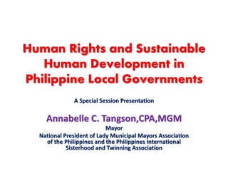 Human Rights and Sustainable
Human Development in
Philippine Local Governments
A Special Session Presentation
Annabelle C. Tangson,CPA,MGM
Mayor
National President of Lady Municipal Mayors Association
of the Philippines and the Philippines International
Sisterhood and Twinning Association
 