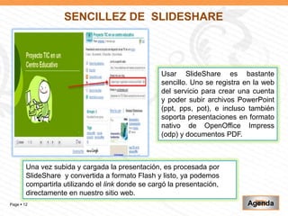 SENCILLEZ DE SLIDESHARE



                                                   Usar SlideShare es bastante
                                                   sencillo. Uno se registra en la web
                                                   del servicio para crear una cuenta
                                                   y poder subir archivos PowerPoint
                                                   (ppt, pps, pot), e incluso también
                                                   soporta presentaciones en formato
                                                   nativo de OpenOffice Impress
                                                   (odp) y documentos PDF.



        Una vez subida y cargada la presentación, es procesada por
        SlideShare y convertida a formato Flash y listo, ya podemos
        compartirla utilizando el link donde se cargó la presentación,
        directamente en nuestro sitio web.
Page  12                                                                    Agenda
 