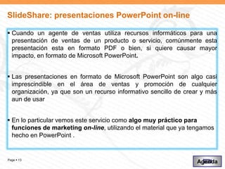 SlideShare: presentaciones PowerPoint on-line

 Cuando un agente de ventas utiliza recursos informáticos para una
  presentación de ventas de un producto o servicio, comúnmente esta
  presentación esta en formato PDF o bien, si quiere causar mayor
  impacto, en formato de Microsoft PowerPoint.


 Las presentaciones en formato de Microsoft PowerPoint son algo casi
  imprescindible en el área de ventas y promoción de cualquier
  organización, ya que son un recurso informativo sencillo de crear y más
  aun de usar


 En lo particular vemos este servicio como algo muy práctico para
  funciones de marketing on-line, utilizando el material que ya tengamos
  hecho en PowerPoint .


Page  13
                                                                  Agenda
 