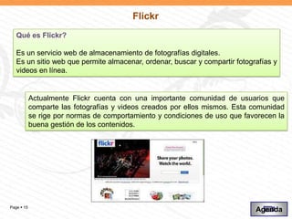 Flickr
   Qué es Flickr?

   Es un servicio web de almacenamiento de fotografías digitales.
   Es un sitio web que permite almacenar, ordenar, buscar y compartir fotografías y
   videos en línea.


            Actualmente Flickr cuenta con una importante comunidad de usuarios que
            comparte las fotografías y videos creados por ellos mismos. Esta comunidad
            se rige por normas de comportamiento y condiciones de uso que favorecen la
            buena gestión de los contenidos.




Page  15
                                                                             Agenda
 