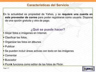 Características del Servicio

En la actualidad es propiedad de Yahoo, y se requiere una cuenta en
 este proveedor de correo para poder registrarse como usuario. Dispone
 de una opción gratuita y otra de pago.


                          ¿Qué se puede hacer?
 Alojar fotos e imágenes en Internet.
 Clasificar las fotos.
 Organizar las fotos en álbunes
 Publicar
 Se pueden incluir áreas activas con texto en las imágenes
 Comentar
 Buscador
 Picnik funciona como editor de las fotos de Flickr.
Page  17
                                                               Agenda
 