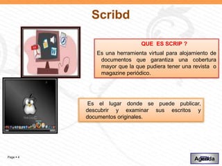 Scribd

                               QUE ES SCRIP ?
              Es una herramienta virtual para alojamiento de
               documentos que garantiza una cobertura
               mayor que la que pudiera tener una revista o
               magazine periódico.




            Es el lugar donde se puede publicar,
           descubrir y examinar sus escritos y
           documentos originales.




Page  4
                                                   Agenda
 