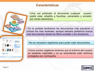 Características

             Una vez publicado el documento cualquier usuario
             podrá votar, añadirlo a favoritos, comentarlo y enviarlo
             por correo electrónico.


           • En la portada tendremos los documentos más populares e
           incluso los mas recientes, aunque siempre podremos buscar
           mas documentos desde los filtros sociales o los directorios.


            •No es necesario registrarse para poder subir documentos.


            •Como puntos negativos tenemos que el entorno del usuario
            es bastante mejorable y no se recomiendo subir archivos
            protegidos por contraseña.



Page  6
                                                              Agenda
 