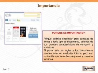 Importancia




                    PORQUE ES IMPORTANTE?

             Porque permite encontrar gran cantidad de
             temas y todo tipo de documento, además de
             sus grandes características de compartir y
             socializar.
             El portal esta en ingles y los documentos
             pueden estar en cualquier idioma, pero eso
             no impide que se entienda que es y como es
             funciona.


Page  7                                       Agenda
 