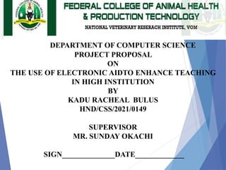 DEPARTMENT OF COMPUTER SCIENCE
PROJECT PROPOSAL
ON
THE USE OF ELECTRONIC AIDTO ENHANCE TEACHING
IN HIGH INSTITUTION
BY
KADU RACHEAL BULUS
HND/CSS/2021/0149
SUPERVISOR
MR. SUNDAY OKACHI
SIGN______________DATE_____________
 