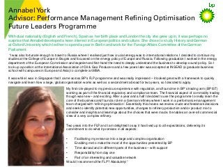 AnnabelYork
Advisor: Performance Management Refining Optimisation
Future Leaders Programme
My first role played to my previous experience with regulation, and found me in BP’s trading arm (BP IST)
working as part of the financial regulatory and compliance team. The financial aspect of commodity trading
though was new – and exciting. After a year and a half I decided to use the programme to really learn the
core of the business and found a role in a German refinery where I work in a performance management
team charged with ‘refining optimisation’. Essentially this means we review crude and feedstock decisions
and seek to identify potential new opportunities, changes to refinery production and/or product mix to
consider and insights and learnings about the choices that were made. It enables an over-all commercial
view of a very complex refinery.
Two years into the FLP and I am delighted to say it has lived up to all expectations, delivering its
commitment to do what it promises in all aspects:
• Facilitating my entrance into a large and complex organisation
• Enabling me to make the most of the opportunities presented by BP
• Time abroad and in different parts of the business – with support
• Responsibility from day one
• Part of an interesting and valuable network
Would I recommend the FLP? Absolutely!”
With dual nationality (English and French), Spain as her birth place and London the city she grew up in, it was perhaps no
surprise that Annabel developed a keen interest in European politics and culture. She chose to study History and German
at Oxford University which led her to spend a year in Berlin and work for the Foreign Affairs Committee of the German
Parliament.
“I was also fortunate enough to travel to Russia where I realised just how crucial energy was to international relations. I decided to continue my
studies at the College of Europe in Bruges and focussed on the energy policy of Europe and Russia. Following graduation I worked in the energy
department of the European Commission and experienced first-hand the need to deeply understand the business to develop sound policy. So I
took up a position at the International Association of Oil & Gas Producers and a few years later was accepted at INSEAD (a graduate business
school with campuses in Europe and Asia) to complete an MBA.
It was while I was in Singapore that I came across BP’s FLP programme and was really impressed – it looked great with a framework to quickly
navigate and learn how a large, global organisation works as well as a secondment abroad for two years, so I decided to apply.
 