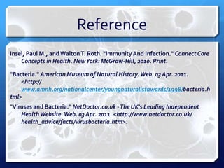 Reference
Insel, Paul M., and Walton T. Roth. "Immunity And Infection." Connect Core
Concepts in Health. New York: McGraw-Hill, 2010. Print.
"Bacteria." American Museum of Natural History. Web. 03 Apr. 2011.
<http://
www.amnh.org/nationalcenter/youngnaturalistawards/1998/bacteria.h
tml>
"Viruses and Bacteria." NetDoctor.co.uk -The UK's Leading Independent
Health Website. Web. 03 Apr. 2011. <http://www.netdoctor.co.uk/
health_advice/facts/virusbacteria.htm>.

 