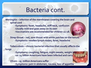 .

Bacteria cont.

Meningitis – infection of the membranes covering the brain and
spinal cord
-Symptoms: fever, headache, stiff neck, confusion
-Usually mild and goes away on its own
-Vaccinations are recommended for children 11-18.
Strep throat – red, sore throat with white patches on the tonsils
-Symptoms: swollen lymph nodes, fever, headache
Tuberculosis – chronic bacterial infection that usually affects the
lungs
-Symptoms: coughing, fatigue, night sweats, weight loss
-10- 15 billion Americans have been infected and carry
Ulcers – 25 million Americans suffer
-Symptoms: pain in abdomen, nausea, loss of appetite

 