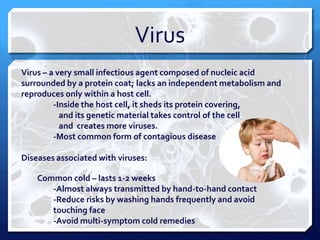 Virus
Virus – a very small infectious agent composed of nucleic acid
surrounded by a protein coat; lacks an independent metabolism and
reproduces only within a host cell.
-Inside the host cell, it sheds its protein covering,
and its genetic material takes control of the cell
and creates more viruses.
-Most common form of contagious disease
Diseases associated with viruses:
Common cold – lasts 1-2 weeks
-Almost always transmitted by hand-to-hand contact
-Reduce risks by washing hands frequently and avoid
touching face
-Avoid multi-symptom cold remedies

 