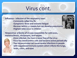 Virus cont.
Influenza – infection of the respiratory tract
-Commonly called the flu
-Symptoms: fever and extreme fatigue
-Recover within 1-2 weeks but can develop pneumonia
-Highest rates occur in children
Herpesvirus- a family of viruses responsible for cold sores,
mononucleosis, chickenpox, and herpes.
-Once infected, the host is never free of the virus
-Virus lies latent within cells and become active periodically
-Two herpesviruses can cause severe infections in people
with suppressed immune system which infects the lungs,
brain, colon, and eyes

 