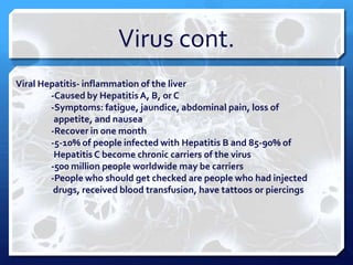 Virus cont.
Viral Hepatitis- inflammation of the liver
-Caused by Hepatitis A, B, or C
-Symptoms: fatigue, jaundice, abdominal pain, loss of
appetite, and nausea
-Recover in one month
-5-10% of people infected with Hepatitis B and 85-90% of
Hepatitis C become chronic carriers of the virus
-500 million people worldwide may be carriers
-People who should get checked are people who had injected
drugs, received blood transfusion, have tattoos or piercings

 