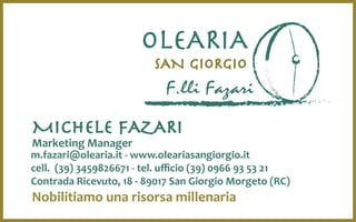 F.lli Fazari
SAN GIORGIO
OLEARIA
Nobilitiamo una risorsa millenaria
m.fazari@olearia.it - www.oleariasangiorgio.it
cell. (39) 3459826671 - tel. ufficio (39) 0966 93 53 21
Contrada Ricevuto, 18 - 89017 San Giorgio Morgeto (RC)
MICHELE FAZARI
Marketing Manager
 