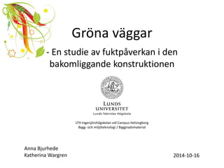 Gröna väggar 
- En studie av fuktpåverkan i den bakomliggande konstruktionen 
Anna Bjurhede Katherina Wargren 
2014-10-16 
LTH Ingenjörshögskolan vid Campus Helsingborg Bygg- och miljöteknologi / Byggnadsmaterial  
