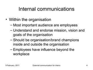 Internal communications Within the organisation Most important audience are employees Understand and endorse mission, vision and goals of the organisation Should be organisation/brand champions inside and outside the organisation Employees have influence beyond the workplace 