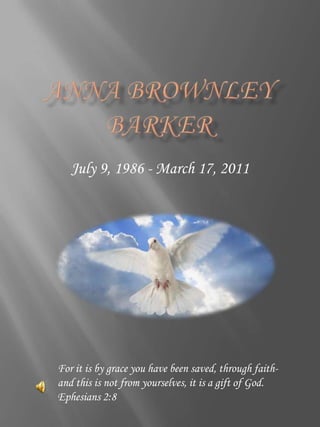 Anna Brownley Barker July 9, 1986 - March 17, 2011 For it is by grace you have been saved, through faith-and this is not from yourselves, it is a gift of God. Ephesians 2:8 