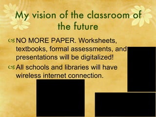 My vision of the classroom of the future NO MORE PAPER. Worksheets, textbooks, formal assessments, and presentations will be digitalized! All schools and libraries will have wireless internet connection.  