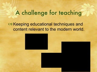 A challenge for teaching Keeping educational techniques and content relevant to the modern world.  