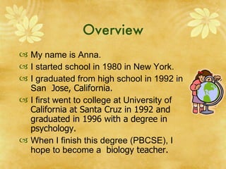 Overview My name is Anna. I started school in 1980 in New York. I graduated from high school in 1992 in San  Jose, California. I first went to college at University of  California at Santa Cruz in 1992 and graduated in 1996 with a degree in psychology. When I finish this degree (PBCSE), I hope to become a  biology teacher. 