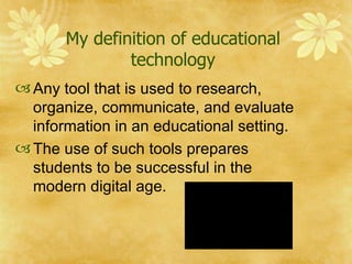 My definition of educational technology Any tool that is used to research, organize, communicate, and evaluate information in an educational setting. The use of such tools prepares students to be successful in the modern digital age.  