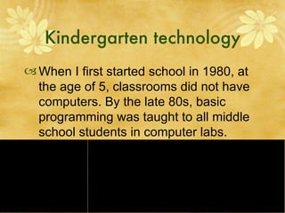 Kindergarten technology When I first started school in 1980, at the age of 5, classrooms did not have computers. By the late 80s, basic programming was taught to all middle school students in computer labs. 