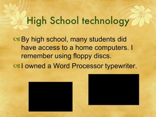High School technology By high school, many students did have access to a home computers. I remember using floppy discs.  I owned a Word Processor typewriter. 