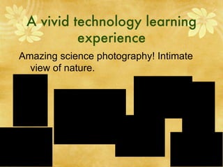 A vivid technology learning experience Amazing science photography! Intimate view of nature. 