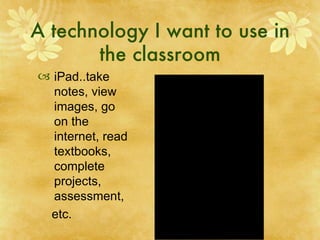 A technology I want to use in the classroom iPad..take notes, view images, go on the internet, read textbooks, complete projects, assessment, etc. 