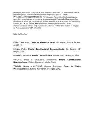 prosseguir, com maior razão não se deve inverter o sentido da Lei remetendo à Polícia
representação do Ministério Público contra magistrado" (JSTJ, 17/154).
INVESTIGAÇÃO PELO MP (TJRS): "O Ministério Público tem legitimidade para
proceder a investigações ou prestar tal assessoramento à Fazenda Pública para colher
elementos de prova que possam servir de base a denúncia ou ação penal. A Constituição
Federal, no § 4º, do art.144, não estabeleceu com relação às Polícias Civis a
exclusividade que confere no § 1º, inciso IV, à Polícia Federal para exercer as funções
de Polícia Judiciária" (RT, 651/313).
BIBLIOGRAFIA:
CAPEZ, Fernando. Curso de Processo Penal. 17º edição. Editora Saraiva.
Ano 2010.
LENZA, Pedro. Direito Constitucional Esquematizado. Ed. Saraiva 14°
edição, 2009.
MORAES, Alexandre. Direito Constitucional. Editora Atlas, 19ª edição, 2006.
VICENTE, Paulo e MARCELO, Alexandrino. Direito Constitucional
Descomplicado. Editora Método, 4° edição, 2009.
TÁVORA, Nestor e ALENCAR, Rosmar Rodrigues. Curso de Direito
Processual Penal. Editora JusPodivm, 7° edição, 2012.
 