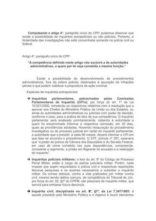 Compulsando o artigo 4º, parágrafo único do CPP, podemos observar que
existe a possibilidade de inquéritos extrapoliciais ou não policiais. Portanto, a
titularidade das investigações não está concentrada somente na polícia civil ou
federal.
Artigo 4º, parágrafo único do CPP:
“A competência definida neste artigo não excluirá a de autoridades
administrativas, a quem por lei seja cometida a mesma função.”
Existe a possibilidade do desenvolvimento de procedimentos
administrativos, fora da esfera policial, destinados à apuração de infrações
penais e que podem viabilizar a propositura da ação criminal.
Espécies de inquéritos extrapoliciais:
 Inquéritos parlamentares, patrocinados pelas Comissões
Parlamentares de Inquérito (CPI’s): por força do art. 1º da Lei
10.001/2000, remeterão os respectivos relatórios com a resolução que o
aprovar aos Chefes do Ministério Público da União ou dos Estados, ou
ainda às autoridades administrativas ou judiciais com poder de decisão,
conforme o caso, para a prática de atos de sua competência. O inquérito
parlamentar será analisado prioritariamente, cabendo à autoridade a
quem foi encaminhado informar à respectiva comissão, em 30 dias,
quais as providências adotadas. Havendo instauração do procedimento
investigativo ou de processo judicial em razão do inquérito parlamentar,
a autoridade que o presidir, a cada 06 meses, deverá informar a CPI em
que fase se encontra o procedimento. O STF, súmula nº 397, assevera
que “o poder de polícia da Câmara dos Deputados e do Senado Federal,
em caso de crime cometido nas suas dependências, compreende,
consoante o regimento, a prisão em flagrante do acusado e a realização
do inquérito”.
 Inquéritos policiais militares: a teor do art. 8º do Código de Processo
Penal Militar, estão a cargo da polícia judiciária militar. Porém, nada
impede que sejam requisitados à polícia civil e respectivas repartições
técnicas pesquisas e os exames necessários a subsidiar o inquérito
militar. Os crimes dolosos, contra a vida praticados por militar contra
civil, mesmo sendo delitos comuns, de competência do Tribunal do Júri,
por força do art. 82, §2º do CPPM, são passiveis de inquérito militar, que
servirá para embasar futura denúncia.
 Inquérito civil, disciplinado no art. 8º, §1º, da Lei 7.347/1985: é
aquele presidido pelo Ministério Público e o objetivo é reunir elementos
 