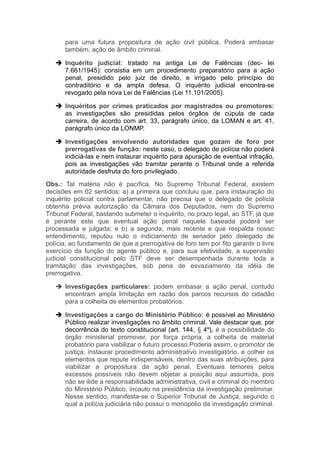 para uma futura propositura de ação civil pública. Poderá embasar
também, ação de âmbito criminal.
 Inquérito judicial: tratado na antiga Lei de Falências (dec- lei
7.661/1945): consistia em um procedimento preparatório para a ação
penal, presidido pelo juiz de direito, e irrigado pelo princípio do
contraditório e da ampla defesa. O inquérito judicial encontra-se
revogado pela nova Lei de Falências (Lei 11.101/2005).
 Inquéritos por crimes praticados por magistrados ou promotores:
as investigações são presididas pelos órgãos de cúpula de cada
carreira, de acordo com art. 33, parágrafo único, da LOMAN e art. 41,
parágrafo único da LONMP.
 Investigações envolvendo autoridades que gozam de foro por
prerrogativas de função: neste caso, o delegado de polícia não poderá
indiciá-las e nem instaurar inquérito para apuração de eventual infração,
pois as investigações vão tramitar perante o Tribunal onde a referida
autoridade desfruta do foro privilegiado.
Obs.: Tal matéria não é pacífica. No Supremo Tribunal Federal, existem
decisões em 02 sentidos: a) a primeira que concluiu que, para instauração do
inquérito policial contra parlamentar, não precisa que o delegado de polícia
obtenha prévia autorização da Câmara dos Deputados, nem do Supremo
Tribunal Federal, bastando submeter o inquérito, no prazo legal, ao STF, já que
é perante este que eventual ação penal naquele baseada poderá ser
processada e julgada; e b) a segunda, mais recente e que respalda nosso
entendimento, reputou nulo o indiciamento de senador pelo delegado de
polícia, ao fundamento de que a prerrogativa de foro tem por fito garantir o livre
exercício da função do agente público e, para sua efetividade, a supervisão
judicial constitucional pelo STF deve ser desempenhada durante toda a
tramitação das investigações, sob pena de esvaziamento da idéia de
prerrogativa.
 Investigações particulares: podem embasar a ação penal, contudo
encontram ampla limitação em razão dos parcos recursos do cidadão
para a colheita de elementos probatórios.
 Investigações a cargo do Ministério Público: é possível ao Ministério
Público realizar investigações no âmbito criminal. Vale destacar que, por
decorrência do texto constitucional (art. 144, § 4º), é a possibilidade do
órgão ministerial promover, por força própria, a colheita de material
probatório para viabilizar o futuro processo.Poderia assim, o promotor de
justiça, instaurar procedimento administrativo investigatório, e colher os
elementos que repute indispensáveis, dentro das suas atribuições, para
viabilizar a propositura da ação penal. Eventuais temores pelos
excessos possíveis não devem objetar a posição aqui assumida, pois
não se ilide a responsabilidade administrativa, civil e criminal do membro
do Ministério Público, incauto na presidência da investigação preliminar.
Nesse sentido, manifesta-se o Superior Tribunal de Justiça, segundo o
qual a polícia judiciária não possui o monopólio da investigação criminal.
 
