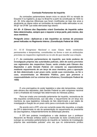 Comissão Parlamentar de Inquérito
As comissões parlamentares deram inicio no século XIV no reinado de
Eduardo II na Inglaterra, já aqui no Brasil foi a partir da constituição de 1934 no
art. 36, tinha algumas diferenças que foram modificadas ao logo dos anos e
atualmente as regras sobre as comissões de inquérito estão elencadas no art.
58 §3° da CF/88 que estão elencadas logo abaixo:
Art 36 - A Câmara dos Deputados criará Comissões de Inquérito sobre
fatos determinados, sempre que o requerer a terça parte, pelo menos, dos
seus membros.
Parágrafo único - Aplicam-se a tais inquéritos as normas do processo
penal indicadas no Regimento Interno. (Constituição Federal de 1934)
Art. 58. O Congresso Nacional e suas Casas terão comissões
permanentes e temporárias, constituídas na forma e com as atribuições
previstas no respectivo regimento ou no ato de que resultar sua criação.
§ 3º - As comissões parlamentares de inquérito, que terão poderes de
investigação próprios das autoridades judiciais, além de outros previstos
nos regimentos das respectivas Casas, serão criadas pela Câmara dos
Deputados e pelo Senado Federal, em conjunto ou separadamente,
mediante requerimento de um terço de seus membros, para a apuração
de fato determinado e por prazo certo, sendo suas conclusões, se for o
caso, encaminhadas ao Ministério Público, para que promova a
responsabilidade civil ou criminal dos infratores.( Constituição Federal de
1988)
É uma prerrogativa do poder legislativo e elas são temporárias, criadas
pela câmara dos deputados, pelo Senado Federal ou pelo congresso nacional
e tem a finalidade de investigar fato determinado de interesse público.
Para ser criada uma comissão parlamentar de inquérito, necessita-se de
três requisitos constitucionais, que são eles: o requerimento de um terço dos
membros da casa legislativa; indicação de fato determinado a ser objeto de
investigação e fixação de um prazo certo para a conclusão dos trabalhos.
De acordo com o STF, uma vez cumprido esses três requisitos, a criação
da CPI é determinada no ato da apresentação do requerimento ao presidente
da casa legislativa, independentemente de deliberação plenária.
A CPI tem poderes investigativos e vale destacar que o professor
Alexandre de Moraes enfatiza sobre a imprecisão do texto constitucional ao
outorgar as comissões parlamentares de inquérito os “poderes de investigação
próprios das autoridades judiciais” uma vez que no ordenamento jurídico
 