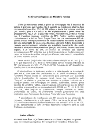 Poderes investigativos do Ministério Público
Como já mencionado antes, o poder de investigação não é exclusivo da
polícia. O promotor que investiga não é suspeito ou impedido de atuar na fase
processual (súmula 234, STJ). O STF utilizou a teoria dos poderes implícitos
(HC 91.661), pois a CF atribui ao MP expressamente o poder dever de
processar (Art. 129, I, CF) e que pode o mais, implicitamente, poderá o menos
que é investigar (poderes implícitos do MP). Porém, existem posições
contrárias como a do Luiz Flávio Borges D’urso, em que retrata que o MP não
poderá presidir investigação criminal em razão da ofensa ao sistema acusatório
por uma aglutinação de funções não tolerada; não há lei federal disciplinado a
matéria, comprometimento subjetivo da autoridade investigante não sendo
razoável a atuação na fase processual (posição minoritária). Em um importante
julgado, a 2º turma do STF, ao analisar as temáticas dos poderes
investigatórios do MP, entendeu que a denúncia poderia ser fundamentada em
peças de informação obtidas pelo próprio Parquet, não havendo necessidade
de prévio inquérito policial.
Nesse sentido (majoritário), não se reconheceu violação ao art. 144, § 1º, I
e IV, que, segundo o STF, deve ser harmonizado com as funções atribuídas ao
MP, nos termos do art. 129, I, VI, VIII, IX, CF/88. A atuação do MP, dessa forma,
aperfeiçoaria a persecução penal.
O Ministro Celso de Mello vem aceitando a idéia do poder de investigação
pelo MP e, com base nos precedentes da 2º turma, estabeleceu que o
“Ministério Público dispõe de competência para promover, por autoridade
própria, investigações de natureza penal, desde que respeitados, pelo
“Parquet”, os direitos e garantias que assistem a qualquer indiciado ou a
qualquer pessoa sob investigação do Estado, observadas, sempre, pelos
agentes do Ministério Público, as prerrogativas profissionais de que se acham
investidos, em nosso País, os advogados (Lei 8.906/94, art. 7º, I, II, III, XI, XIII,
XIV, XIX), sem prejuízo da possibilidade, sempre presente ao Estado
Democrático de Direito, do permanente controle jurisdicional dos atos
praticados pelos Promotores de Justiça e Procuradores da República.
A possibilidade de investigação pelo MP decorre de sua atribuição de
promover, privativamente, a ação penal pública, na forma da lei (art. 129, I,
CF), assim como das atribuições estabelecidas nos incisos VI e VIII do art. 129,
CF/88, apresentando-se como atividade totalmente compatível com as suas
finalidades institucionais.
Jurisprudência:
REPRESENTAÇÃO E INQUÉRITO CONTRA MAGISTRADO (STJ): "Se quando
surge envolvimento de magistrado deve o inquérito ser remetido ao Tribunal para
 