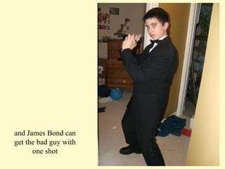 and James Bond can get the bad guy with one shot 