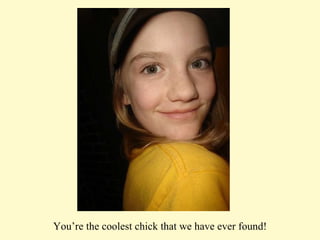 You’re the coolest chick that we have ever found! 