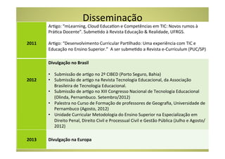 Disseminação	
  
  	
       ArCgo:	
  “mLearning,	
  Cloud	
  EducaCon	
  e	
  Competências	
  em	
  TIC:	
  Novos	
  rumos	
  à	
  
  	
       PráCca	
  Docente”.	
  SubmeCdo	
  à	
  Revista	
  Educação	
  &	
  Realidade,	
  UFRGS.	
  	
  
  	
       	
  
2011	
     ArCgo:	
  “Desenvolvimento	
  Curricular	
  ParClhado:	
  Uma	
  experiência	
  com	
  TIC	
  e	
  
  	
       Educação	
  no	
  Ensino	
  Superior.”	
  	
  A	
  ser	
  submeCdo	
  a	
  Revista	
  e-­‐Curriculum	
  (PUC/SP)	
  
  	
  
  	
       Divulgação	
  no	
  Brasil	
  
  	
       	
  
  	
       •  Submissão	
  de	
  arCgo	
  no	
  2º	
  CIBED	
  (Porto	
  Seguro,	
  Bahia)	
  
2012	
     •  Submissão	
  de	
  arCgo	
  na	
  Revista	
  Tecnologia	
  Educacional,	
  da	
  Associação	
  
  	
            Brasileira	
  de	
  Tecnologia	
  Educacional.	
  
  	
       •  Submissão	
  de	
  arCgo	
  no	
  XIII	
  Congresso	
  Nacional	
  de	
  Tecnologia	
  Educacional	
  
  	
            (Olinda,	
  Pernambuco.	
  Setembro/2012)	
  
           •  Palestra	
  no	
  Curso	
  de	
  Formação	
  de	
  professores	
  de	
  Geograﬁa,	
  Universidade	
  de	
  
                Pernambuco	
  (Agosto,	
  2012)	
  
           •  Unidade	
  Curricular	
  Metodologia	
  do	
  Ensino	
  Superior	
  na	
  Especialização	
  em	
  
                Direito	
  Penal,	
  Direito	
  Civil	
  e	
  Processual	
  Civil	
  e	
  Gestão	
  Pública	
  (Julho	
  e	
  Agosto/
                2012)	
  
  	
       	
  
2013	
     Divulgação	
  na	
  Europa	
  
  	
  
 