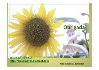  	
  	
  	
  	
  	
  	
  	
  	
  	
  	
  	
  	
  	
  	
  	
  	
  	
  	
  	
  	
  	
  	
  	
  	
  	
  	
  	
  	
  	
  	
  	
  	
  	
  	
  	
  	
  	
  	
  	
  Obrigada!	
  
	
  
	
  
	
  
	
  
	
  
	
  
	
  
	
  
	
  
	
  
anna.cecilia@ua.pt	
  
hap://digaasnovas.blogspot.com	
  
	
  	
  	
  	
  	
  	
  	
  	
  	
  	
  	
  	
  	
  	
  	
  	
  	
  	
  	
  	
  	
  	
  	
  	
  	
  	
  	
  	
  	
  	
  	
  	
  	
  	
  	
  	
  	
  	
  	
  	
  	
  	
  	
  	
  	
  	
  	
  	
  	
  	
  	
  	
  	
  	
  	
  	
  	
  	
  	
  	
  	
  	
  	
  	
  	
  	
  	
  	
  	
  	
  	
  	
  	
  	
  	
  	
  	
  	
  	
  	
  	
  	
  	
  	
  	
  	
  	
  	
  	
  	
  	
  	
  	
  	
  	
  	
  	
  	
  	
  	
  	
  	
  	
  	
  	
  Foto:	
  Valber	
  van	
  der	
  Linden	
  
 
