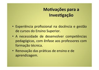 MoEvações	
  para	
  a	
  
                               InvesEgação	
  
                                    	
  
•  Experiência	
   proﬁssional	
   na	
   docência	
   e	
   gestão	
  
   de	
  cursos	
  do	
  Ensino	
  Superior.	
  
•  A	
   necessidade	
   de	
   desenvolver	
   competências	
  
   pedagógicas,	
  com	
  ênfase	
  aos	
  professores	
  com	
  
   formação	
  técnica.	
  
•  Renovação	
  das	
  práCcas	
  de	
  ensino	
  e	
  de	
  
   aprendizagem.	
  
 