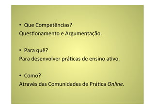 •  Que	
  Competências?	
  
QuesConamento	
  e	
  Argumentação.	
  
	
  
•  Para	
  quê?	
  
Para	
  desenvolver	
  práCcas	
  de	
  ensino	
  aCvo.	
  
	
  
•  Como?	
  
Através	
  das	
  Comunidades	
  de	
  PráCca	
  Online.	
  	
  
 