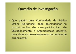 Questão	
  de	
  invesCgação	
  

•  Que	
   papéis	
   uma	
   Comunidade	
   de	
   PráCca	
  
   Online	
   (CoPOnline)	
   pode	
   desempenhar	
   na	
  
   c o n s t r u ç ã o	
   d e	
   c o m p e t ê n c i a s	
   d e	
  
   QuesConamento	
   e	
   Argumentação	
   docente,	
  
   com	
  vistas	
  ao	
  desenvolvimento	
  de	
  práCcas	
  de	
  
   ensino	
  aCvo?	
  
 