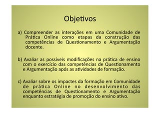 ObjeCvos	
  
a)	
   Compreender	
   as	
   interações	
   em	
   uma	
   Comunidade	
   de	
  
       PráCca	
   Online	
   como	
   etapas	
   da	
   construção	
   das	
  
       competências	
   de	
   QuesConamento	
   e	
   Argumentação	
  
       docente.	
  

b)	
   Avaliar	
   as	
   possíveis	
   modiﬁcações	
   na	
   práCca	
   de	
   ensino	
  
       com	
   o	
   exercício	
   das	
   competências	
   de	
   QuesConamento	
  
       e	
  Argumentação	
  após	
  as	
  aCvidades	
  de	
  formação.	
  
	
  
c)	
   Avaliar	
   sobre	
   os	
   impactes	
   da	
   formação	
   em	
   Comunidade	
  
       de	
   práCca	
   Online	
   no	
   desenvolvimento	
   das	
  
       competências	
   de	
   QuesConamento	
   e	
   Argumentação	
  
       enquanto	
  estratégia	
  de	
  promoção	
  do	
  ensino	
  aCvo.	
  
 