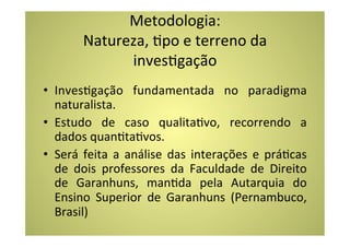 Metodologia:	
  
           Natureza,	
  Cpo	
  e	
  terreno	
  da	
  
                 invesCgação	
  
•  InvesCgação	
   fundamentada	
   no	
   paradigma	
  
   naturalista.	
  
•  Estudo	
   de	
   caso	
   qualitaCvo,	
   recorrendo	
   a	
  
   dados	
  quanCtaCvos.	
  	
  
•  Será	
   feita	
   a	
   análise	
   das	
   interações	
   e	
   práCcas	
  
   de	
   dois	
   professores	
   da	
   Faculdade	
   de	
   Direito	
  
   de	
   Garanhuns,	
   manCda	
   pela	
   Autarquia	
   do	
  
   Ensino	
   Superior	
   de	
   Garanhuns	
   (Pernambuco,	
  
   Brasil)	
  
 