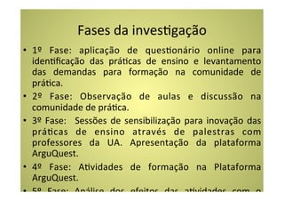 Fases	
  da	
  invesCgação	
  
•  1º	
   Fase:	
   aplicação	
   de	
   quesConário	
   online	
   para	
  
   idenCﬁcação	
   das	
   práCcas	
   de	
   ensino	
   e	
   levantamento	
  
   das	
   demandas	
   para	
   formação	
   na	
   comunidade	
   de	
  
   práCca.	
  
•  2º	
   Fase:	
   Observação	
   de	
   aulas	
   e	
   discussão	
   na	
  
   comunidade	
  de	
  práCca.	
  
•  3º	
   Fase:	
   	
   Sessões	
   de	
   sensibilização	
   para	
   inovação	
   das	
  
   práCcas	
   de	
   ensino	
   através	
   de	
   palestras	
   com	
  
   professores	
   da	
   UA.	
   Apresentação	
   da	
   plataforma	
  
   ArguQuest.	
  
•  4º	
   Fase:	
   ACvidades	
   de	
   formação	
   na	
   Plataforma	
  
   ArguQuest.	
  	
  	
  
•  5º	
   Fase:	
   Análise	
   dos	
   efeitos	
   das	
   aCvidades	
   com	
   o	
  
 