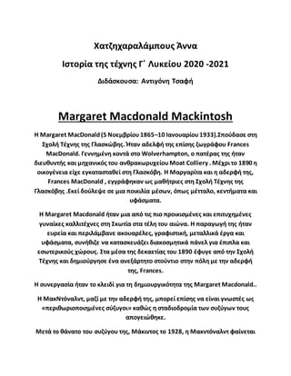 Χατζηχαραλάμπους Άννα
Ιστορία της τέχνης Γ΄ Λυκείου 2020 -2021
Διδάσκουσα: Αντιγόνη Τσαφή
Margaret Macdonald Mackintosh
Η Margaret MacDonald(5 Νοεμβρίου1865–10 Ιανουαρίου1933).Σπούδασε στη
Σχολή Τέχνης της Γλασκώβης. Ήταν αδελφή της επίσης ζωγράφου Frances
MacDonald. Γεννημένη κοντά στο Wolverhampton, ο πατέρας της ήταν
διευθυντής και μηχανικός του ανθρακωρυχείουMoat Colliery . Μέχριτο 1890 η
οικογένεια είχε εγκατασταθεί στη Γλασκόβη. Η Μαργαρίτα και η αδερφή της,
Frances MacDonald , εγγράφηκαν ως μαθήτριες στη Σχολή Τέχνης της
Γλασκόβης .Εκεί δούλεψε σε μια ποικιλία μέσων, όπως μέτταλο, κεντήματα και
υφάσματα.
Η Margaret Macdonald ήταν μια από τις πιο προικισμένες και επιτυχημένες
γυναίκες καλλιτέχνες στη Σκωτία στα τέλη του αιώνα. Η παραγωγή της ήταν
ευρεία και περιλάμβανε ακουαρέλες, γραφιστική, μεταλλικά έργα και
υφάσματα, συνήθιζε να κατασκευάζει διακοσμητικά πάνελ για έπιπλα και
εσωτερικούς χώρους. Στα μέσα της δεκαετίας του 1890 έφυγε από την Σχολή
Τέχνης και δημιούργησε ένα ανεξάρτητο στούντιο στην πόλη με την αδερφή
της, Frances.
Η συνεργασία ήταν το κλειδί για τη δημιουργικότητα της Margaret Macdonald..
Η ΜακΝτόναλντ, μαζί με την αδερφή της, μπορεί επίσης να είναι γνωστές ως
«περιθωριοποιημένες σύζυγοι» καθώς η σταδιοδρομία των συζύγων τους
απογειώθηκε.
Μετά το θάνατο του συζύγου της, Μάκιντος το 1928, η Μακντόναλντ φαίνεται
 